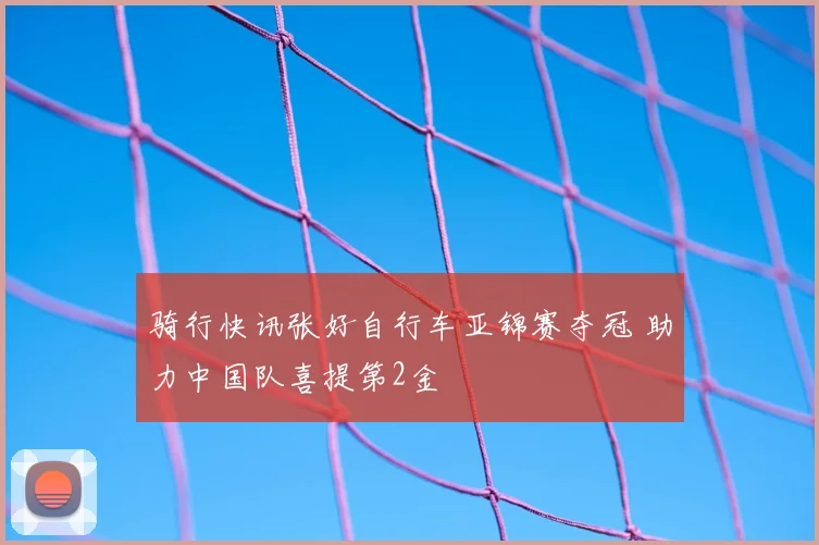 骑行快讯张好自行车亚锦赛夺冠 助力中国队喜提第2金
