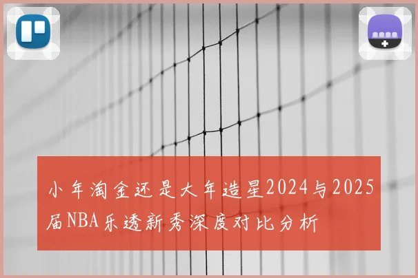 小年淘金还是大年造星2024与2025届NBA乐透新秀深度对比分析