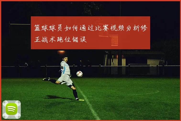 篮球球员如何通过比赛视频分析修正战术跑位错误