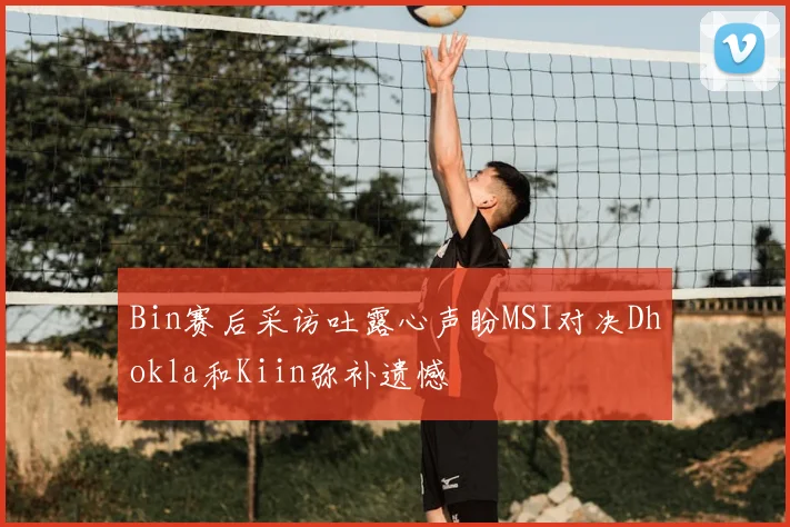 Bin赛后采访吐露心声盼MSI对决Dhokla和Kiin弥补遗憾