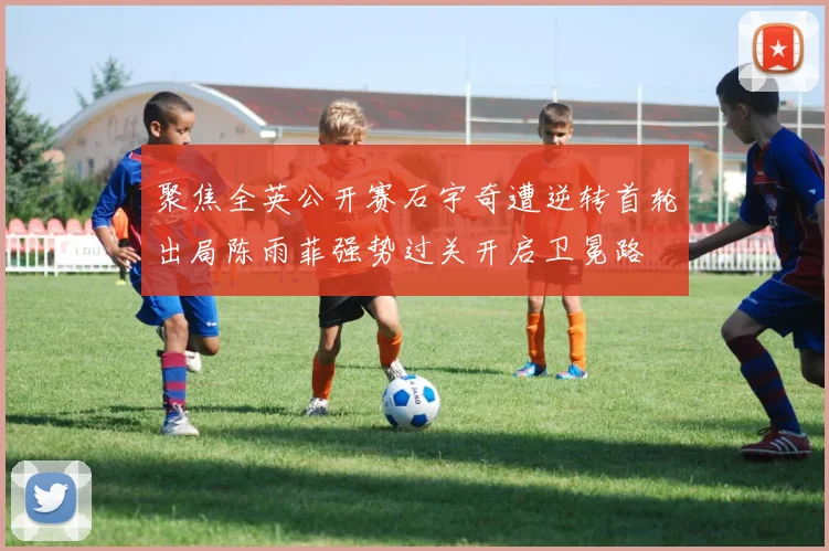 聚焦全英公开赛石宇奇遭逆转首轮出局陈雨菲强势过关开启卫冕路