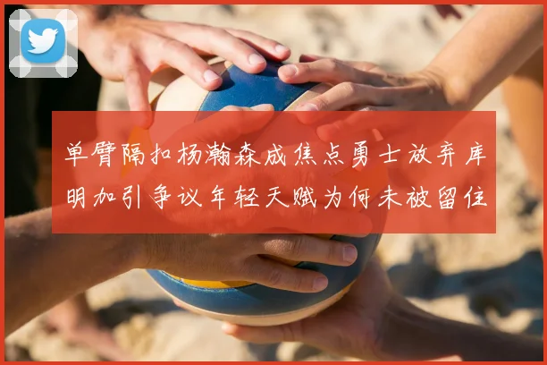 单臂隔扣杨瀚森成焦点勇士放弃库明加引争议年轻天赋为何未被留住