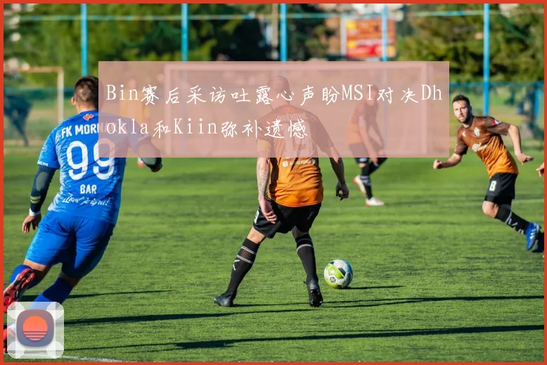 Bin赛后采访吐露心声盼MSI对决Dhokla和Kiin弥补遗憾