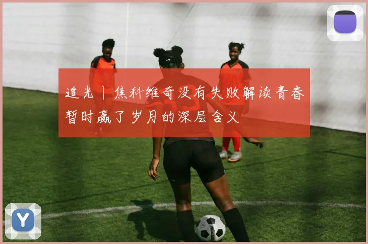 追光丨焦科维奇没有失败解读青春暂时赢了岁月的深层含义