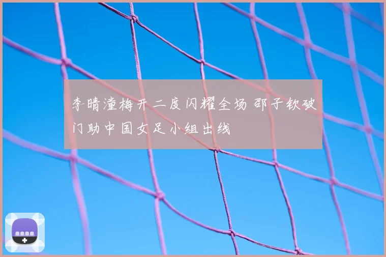李晴潼梅开二度闪耀全场 邵子钦破门助中国女足小组出线