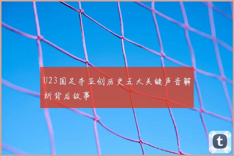 U23国足夺亚创历史五大关键声音解析背后故事