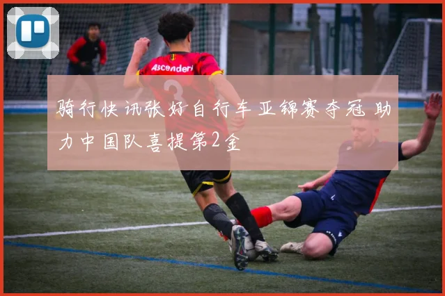 骑行快讯张好自行车亚锦赛夺冠 助力中国队喜提第2金