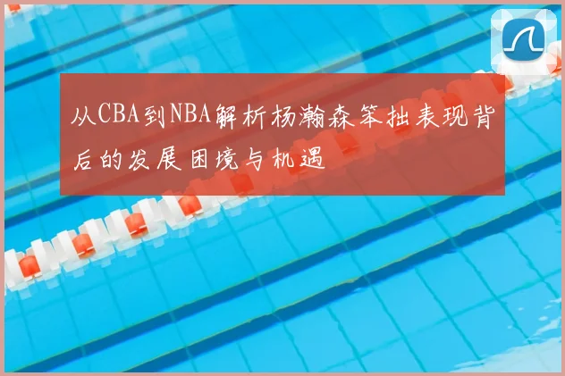 从CBA到NBA解析杨瀚森笨拙表现背后的发展困境与机遇
